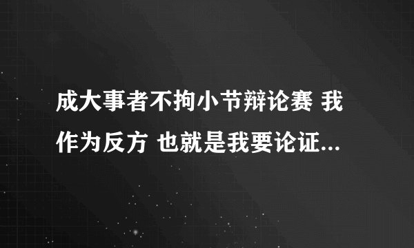成大事者不拘小节辩论赛 我作为反方 也就是我要论证成大事者也拘小节 打败对方.