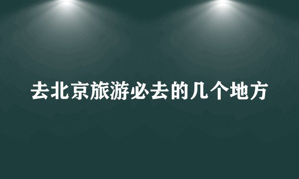 去北京旅游必去的几个地方