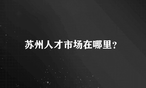 苏州人才市场在哪里？