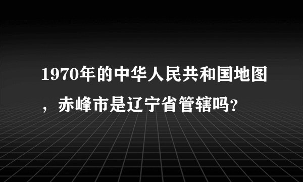 1970年的中华人民共和国地图，赤峰市是辽宁省管辖吗？