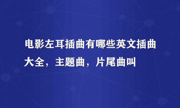 电影左耳插曲有哪些英文插曲大全，主题曲，片尾曲叫