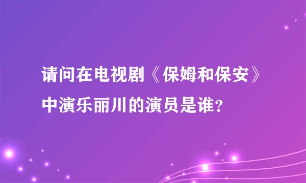 请问在电视剧《保姆和保安》中演乐丽川的演员是谁？