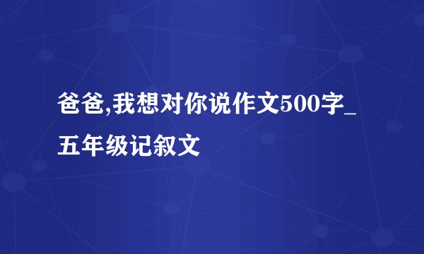 爸爸,我想对你说作文500字_五年级记叙文