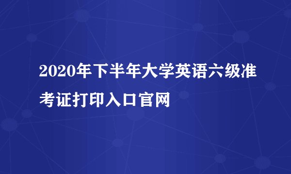2020年下半年大学英语六级准考证打印入口官网
