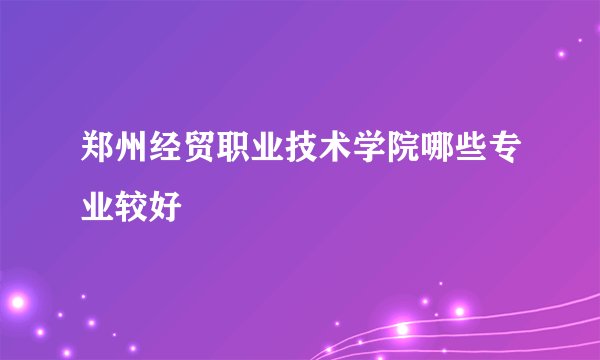 郑州经贸职业技术学院哪些专业较好
