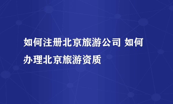 如何注册北京旅游公司 如何办理北京旅游资质