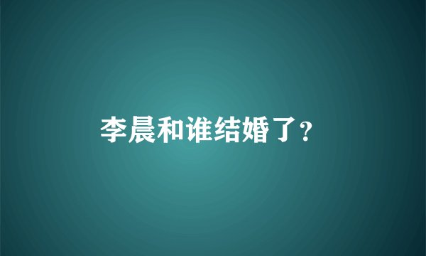 李晨和谁结婚了？