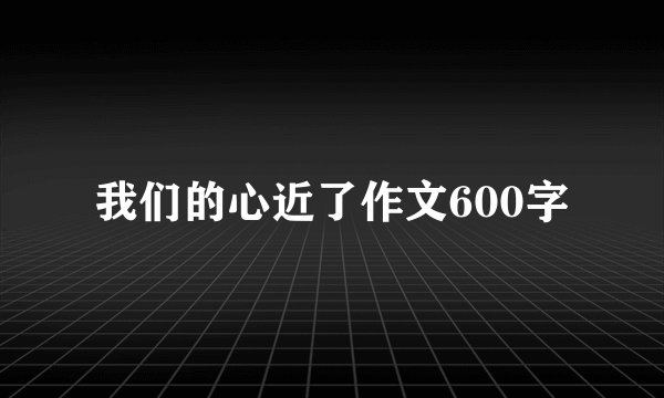 我们的心近了作文600字