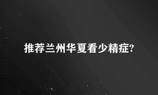 推荐兰州华夏看少精症?