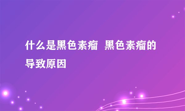 什么是黑色素瘤 黑色素瘤的导致原因
