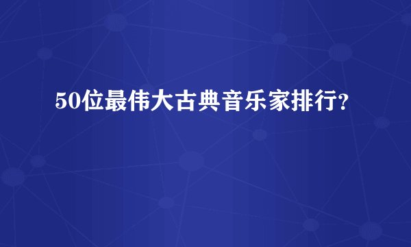 50位最伟大古典音乐家排行？
