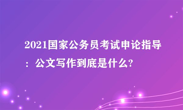 2021国家公务员考试申论指导：公文写作到底是什么?