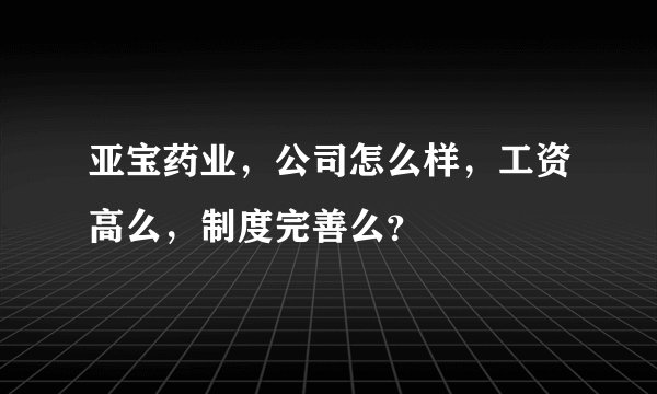 亚宝药业，公司怎么样，工资高么，制度完善么？