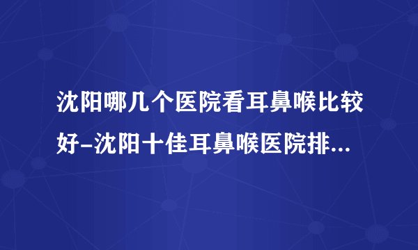 沈阳哪几个医院看耳鼻喉比较好-沈阳十佳耳鼻喉医院排名名单？