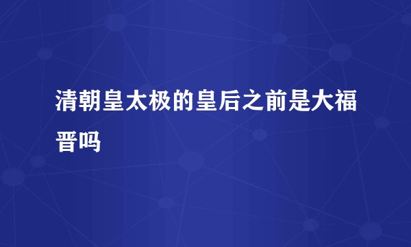 清朝皇太极的皇后之前是大福晋吗