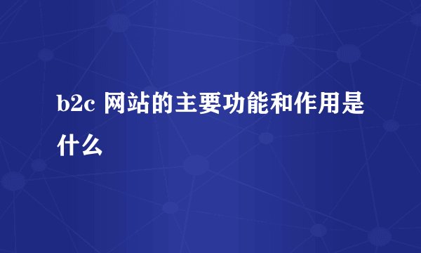 b2c 网站的主要功能和作用是什么