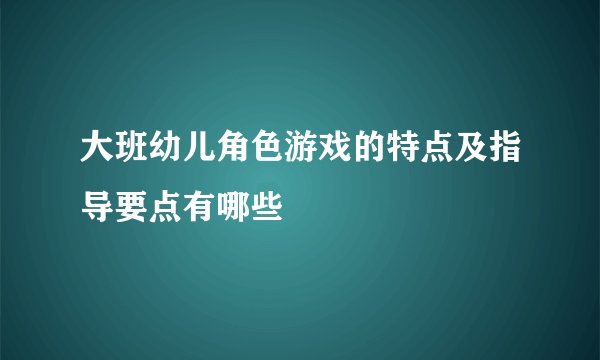 大班幼儿角色游戏的特点及指导要点有哪些